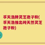 孚天浩牌灵芝孢子粉(孚天浩推出纯天然灵芝孢子粉)