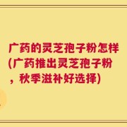 广药的灵芝孢子粉怎样(广药推出灵芝孢子粉，秋季滋补好选择)