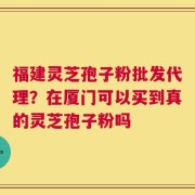福建灵芝孢子粉批发代理？在厦门可以买到真的灵芝孢子粉吗