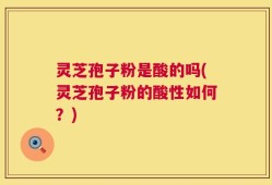 灵芝孢子粉是酸的吗(灵芝孢子粉的酸性如何？)