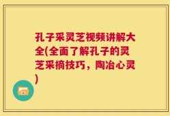 孔子采灵芝视频讲解大全(全面了解孔子的灵芝采摘技巧，陶冶心灵)