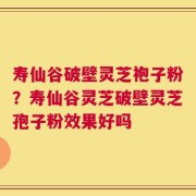 寿仙谷破壁灵芝袍子粉？寿仙谷灵芝破壁灵芝孢子粉效果好吗