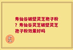 寿仙谷破壁灵芝袍子粉？寿仙谷灵芝破壁灵芝孢子粉效果好吗