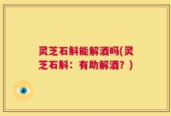 灵芝石斛能解酒吗(灵芝石斛：有助解酒？)