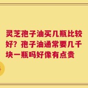 灵芝孢子油买几瓶比较好？孢子油通常要几千块一瓶吗好像有点贵
