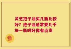 灵芝孢子油买几瓶比较好？孢子油通常要几千块一瓶吗好像有点贵