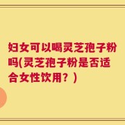 妇女可以喝灵芝孢子粉吗(灵芝孢子粉是否适合女性饮用？)