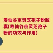 寿仙谷京灵芝孢子粉胶囊(寿仙谷京灵芝孢子粉的功效与作用)