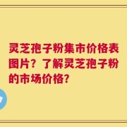 灵芝孢子粉集市价格表图片？了解灵芝孢子粉的市场价格？