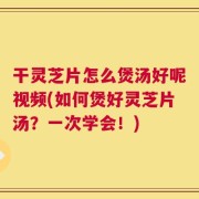 干灵芝片怎么煲汤好呢视频(如何煲好灵芝片汤？一次学会！)