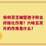安利灵芝破壁孢子粉去纤维化作用？六味五灵片的作用是什么？