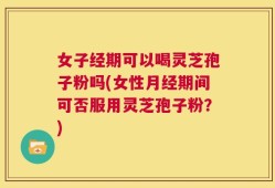 女子经期可以喝灵芝孢子粉吗(女性月经期间可否服用灵芝孢子粉？)