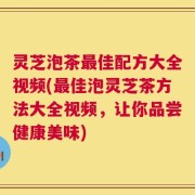 灵芝泡茶最佳配方大全视频(最佳泡灵芝茶方法大全视频，让你品尝健康美味)