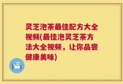 灵芝泡茶最佳配方大全视频(最佳泡灵芝茶方法大全视频，让你品尝健康美味)