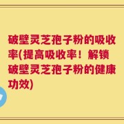 破壁灵芝孢子粉的吸收率(提高吸收率！解锁破壁灵芝孢子粉的健康功效)