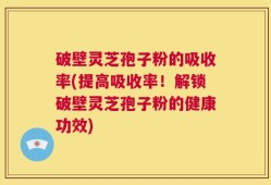 破壁灵芝孢子粉的吸收率(提高吸收率！解锁破壁灵芝孢子粉的健康功效)