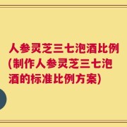 人参灵芝三七泡酒比例(制作人参灵芝三七泡酒的标准比例方案)