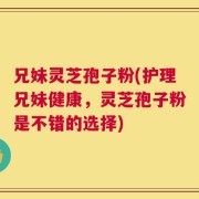 兄妹灵芝孢子粉(护理兄妹健康，灵芝孢子粉是不错的选择)