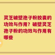 灵芝破壁孢子粉胶囊的功效与作用？破壁灵芝孢子粉的功效与作用有哪些
