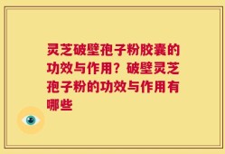 灵芝破壁孢子粉胶囊的功效与作用？破壁灵芝孢子粉的功效与作用有哪些
