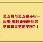 灵芝粉与灵芝孢子粉一起喝(如何正确搭配灵芝粉和灵芝孢子粉？)