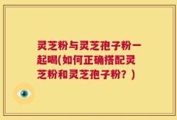 灵芝粉与灵芝孢子粉一起喝(如何正确搭配灵芝粉和灵芝孢子粉？)