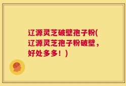 辽源灵芝破壁孢子粉(辽源灵芝孢子粉破壁，好处多多！)