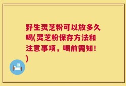 野生灵芝粉可以放多久喝(灵芝粉保存方法和注意事项，喝前需知！)