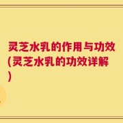 灵芝水乳的作用与功效(灵芝水乳的功效详解)