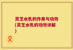 灵芝水乳的作用与功效(灵芝水乳的功效详解)