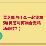 灵芝能与什么一起煲鸡汤(灵芝与何物合煲鸡汤最佳？)