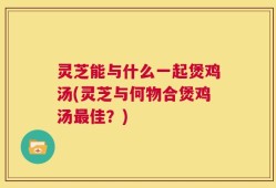 灵芝能与什么一起煲鸡汤(灵芝与何物合煲鸡汤最佳？)