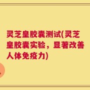 灵芝皇胶囊测试(灵芝皇胶囊实验，显著改善人体免疫力)