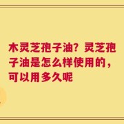 木灵芝孢子油？灵芝孢子油是怎么样使用的，可以用多久呢