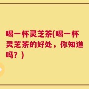 喝一杯灵芝茶(喝一杯灵芝茶的好处，你知道吗？)