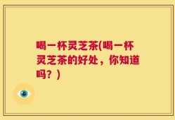 喝一杯灵芝茶(喝一杯灵芝茶的好处，你知道吗？)