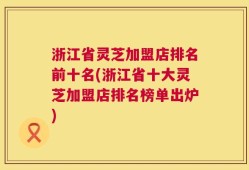 浙江省灵芝加盟店排名前十名(浙江省十大灵芝加盟店排名榜单出炉)