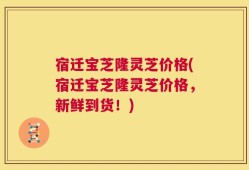 宿迁宝芝隆灵芝价格(宿迁宝芝隆灵芝价格，新鲜到货！)