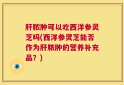 肝脓肿可以吃西洋参灵芝吗(西洋参灵芝能否作为肝脓肿的营养补充品？)