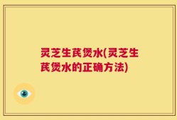 灵芝生芪煲水(灵芝生芪煲水的正确方法)
