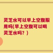 灵芝水可以早上空腹服用吗(早上空腹可以喝灵芝水吗？)