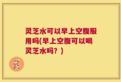 灵芝水可以早上空腹服用吗(早上空腹可以喝灵芝水吗？)