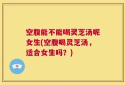 空腹能不能喝灵芝汤呢女生(空腹喝灵芝汤，适合女生吗？)