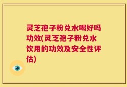 灵芝孢子粉兑水喝好吗功效(灵芝孢子粉兑水饮用的功效及安全性评估)