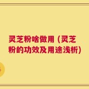 灵芝粉啥做用 (灵芝粉的功效及用途浅析)