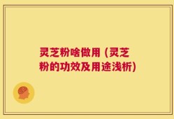 灵芝粉啥做用 (灵芝粉的功效及用途浅析)