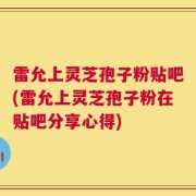 雷允上灵芝孢子粉贴吧(雷允上灵芝孢子粉在贴吧分享心得)