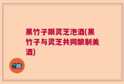 黑竹子跟灵芝泡酒(黑竹子与灵芝共同酿制美酒)