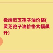 极端灵芝孢子油价格(灵芝孢子油价格大幅飙升)