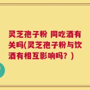 灵芝孢子粉 同吃酒有关吗(灵芝孢子粉与饮酒有相互影响吗？)